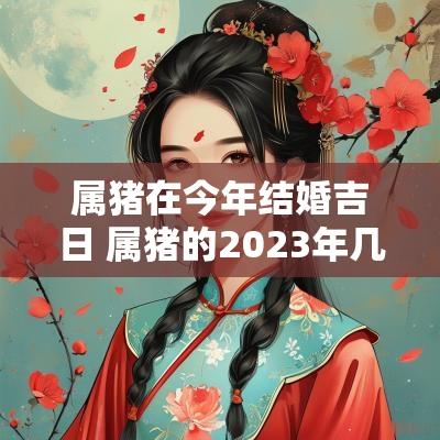 属猪在今年结婚吉日 属猪的2025年几月份结婚吉日