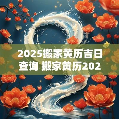 2025搬家黄历吉日查询 搬家黄历2025年黄道吉日查询