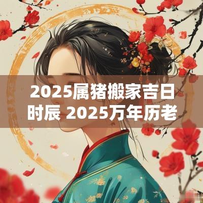 2025属猪搬家吉日时辰 2025万年历老黄历看搬家吉日