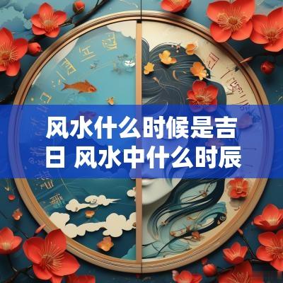 风水什么时候是吉日 风水中什么时辰是吉日