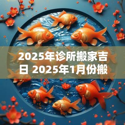 2025年诊所搬家吉日 2025年1月份搬家入宅吉日