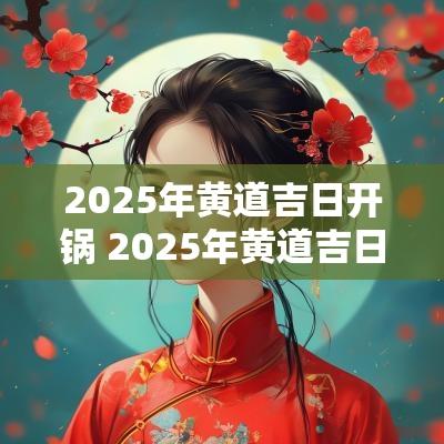 2025年黄道吉日开锅 2025年黄道吉日查询