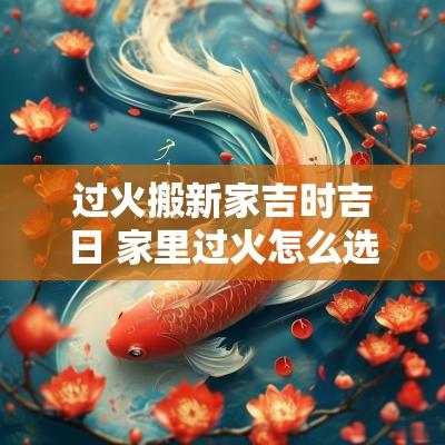 过火搬新家吉时吉日 家里过火怎么选吉日