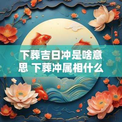 下葬吉日冲是啥意思 下葬冲属相什么讲究