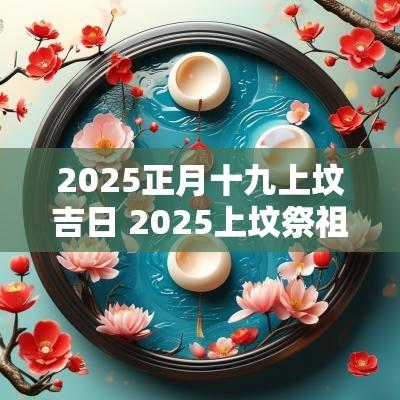 2025正月十九上坟吉日 2025上坟祭祖吉日