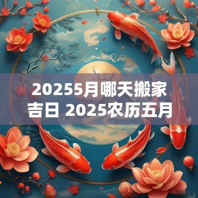 20255月哪天搬家吉日 2025农历五月搬家吉日