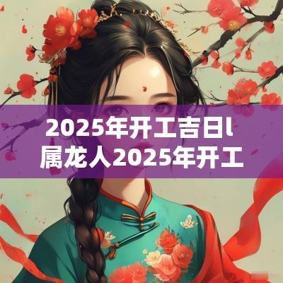 2025年开工吉日l 属龙人2025年开工吉日