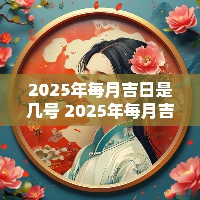 2025年每月吉日是几号 2025年每月吉日一览表