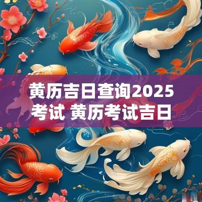 黄历吉日查询2025考试 黄历考试吉日查询2025