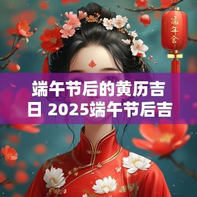 端午节后的黄历吉日 2025端午节后吉日