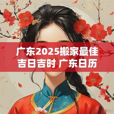 广东2025搬家最佳吉日吉时 广东日历2025搬家吉日