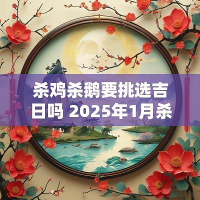 杀鸡杀鹅要挑选吉日吗 2025年1月杀鸡吉日