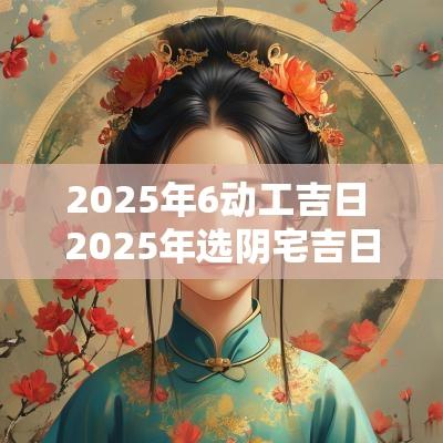 2025年6动工吉日 2025年选阴宅吉日