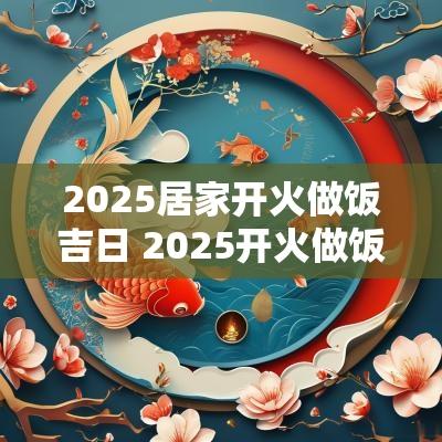 2025居家开火做饭吉日 2025开火做饭农历吉日