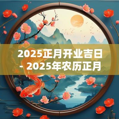 2025正月开业吉日- 2025年农历正月开业吉日