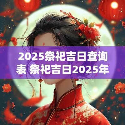 2025祭祀吉日查询表 祭祀吉日2025年
