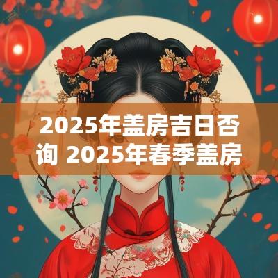 2025年盖房吉日否询 2025年春季盖房吉日