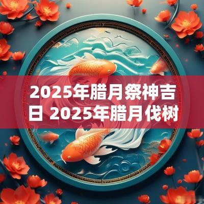 2025年腊月祭神吉日 2025年腊月伐树吉日