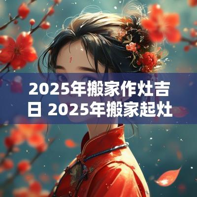 2025年搬家作灶吉日 2025年搬家起灶吉日