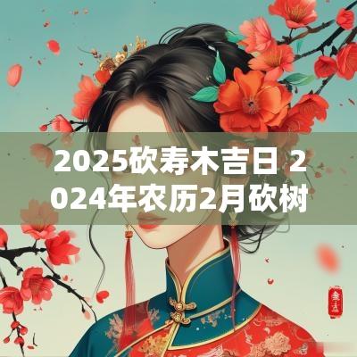 2025砍寿木吉日 2025年农历2月砍树的吉日