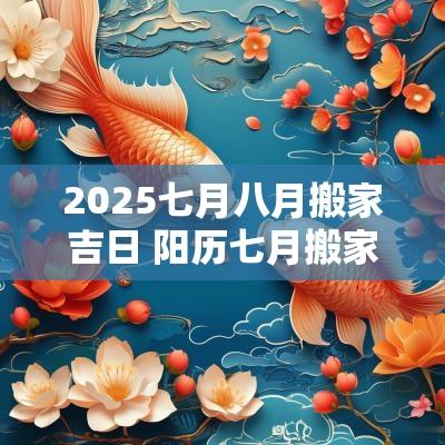 2025七月八月搬家吉日 阳历七月搬家吉日选择