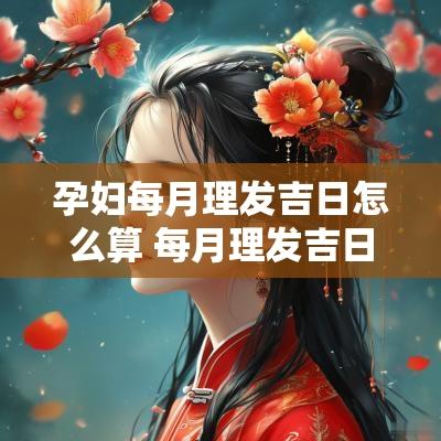 孕妇每月理发吉日怎么算 每月理发吉日一览表