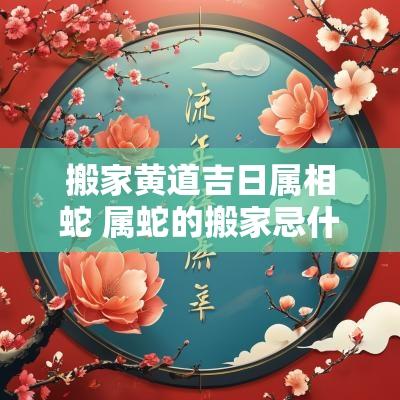 搬家黄道吉日属相蛇 属蛇的搬家忌什么属相 搬家黄道吉日属相蛇 属蛇的搬家忌什么属相