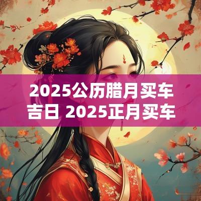 2025公历腊月买车吉日 2025正月买车吉日