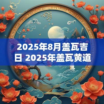 2025年8月盖瓦吉日 2025年盖瓦黄道吉日