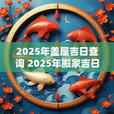 2025年盖屋吉日查询 2025年搬家吉日吉时