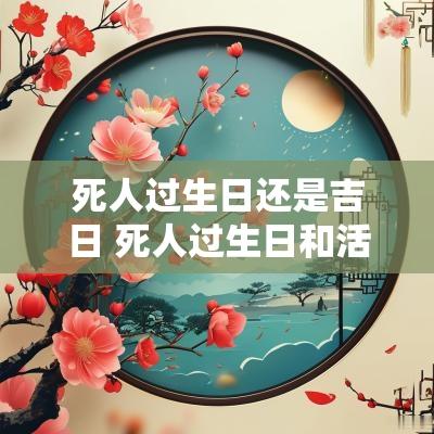 死人过生日还是吉日 死人过生日和活人过生日同一天