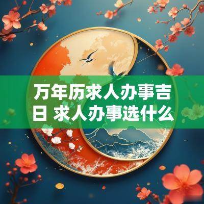 万年历求人办事吉日 求人办事选什么吉日最好