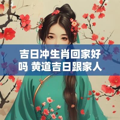 吉日冲生肖回家好吗 黄道吉日跟家人生肖冲了有关系吗