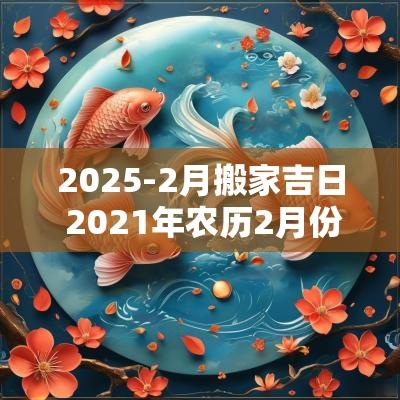 2025-2月搬家吉日 2025年农历2月份搬家吉日
