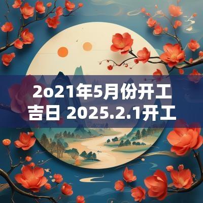 2o21年5月份开工吉日 2025.2.1开工吉日