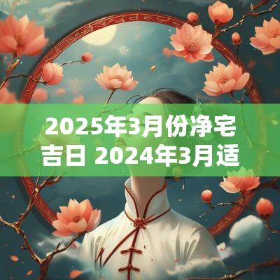2025年3月份净宅吉日 2025年3月适合净宅吉日吗
