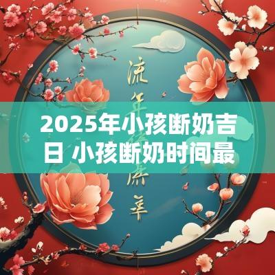 2025年小孩断奶吉日 小孩断奶时间最佳月份 2025年小孩断奶吉日 小孩断奶时间最佳月份
