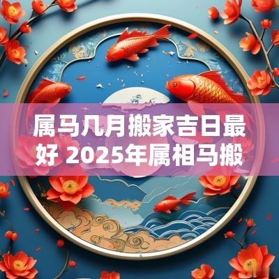 属马几月搬家吉日最好 2025年属相马搬家吉日