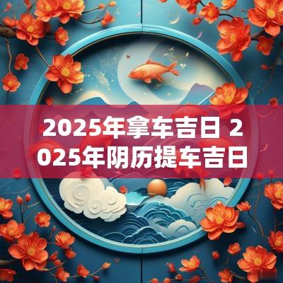 2025年拿车吉日 2025年阴历提车吉日