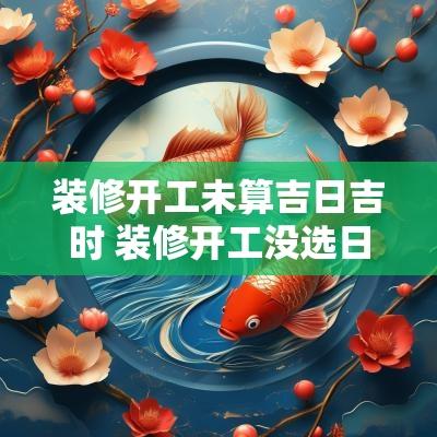 装修开工未算吉日吉时 装修开工没选日子不顺利怎么办