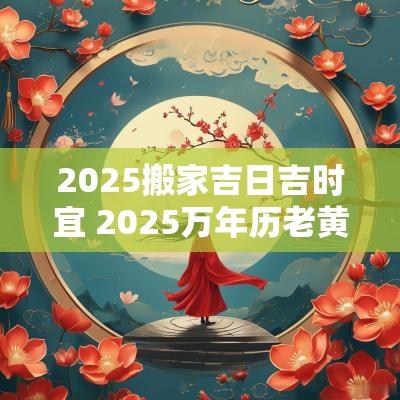2025搬家吉日吉时宜 2025万年历老黄历看搬家吉日