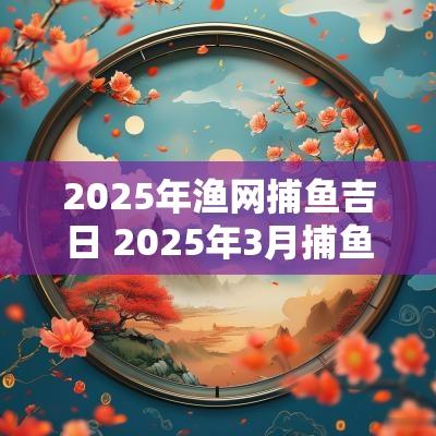 2025年渔网捕鱼吉日 2025年3月捕鱼吉日查询