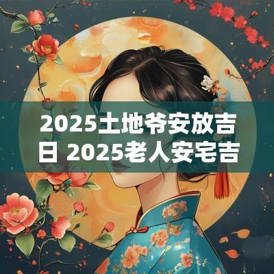 2025土地爷安放吉日 2025老人安宅吉日