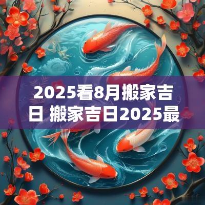 2025看8月搬家吉日 搬家吉日2025最佳时辰