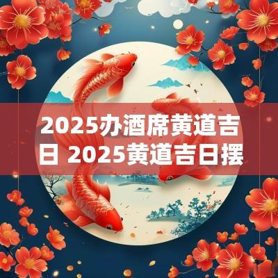 2025办酒席黄道吉日 2025黄道吉日摆酒