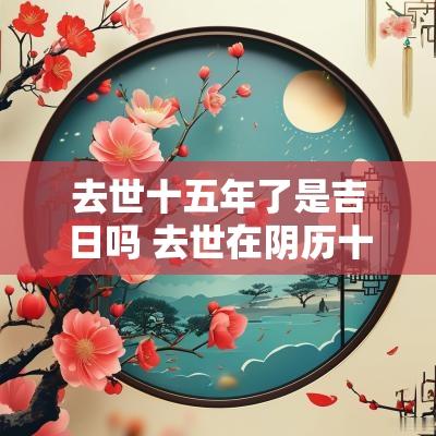 去世十五年了是吉日吗 去世在阴历十五有什么说法