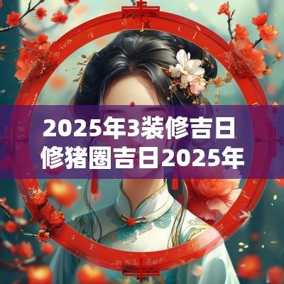 2025年3装修吉日 修猪圈吉日2025年
