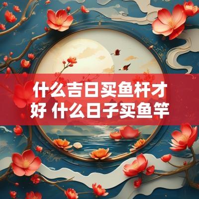 什么吉日买鱼杆才好 什么日子买鱼竿吉利