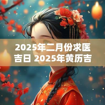 2025年二月份求医吉日 2025年黄历吉日查询表