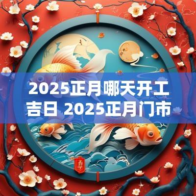 2025正月哪天开工吉日 2025正月门市开张吉日